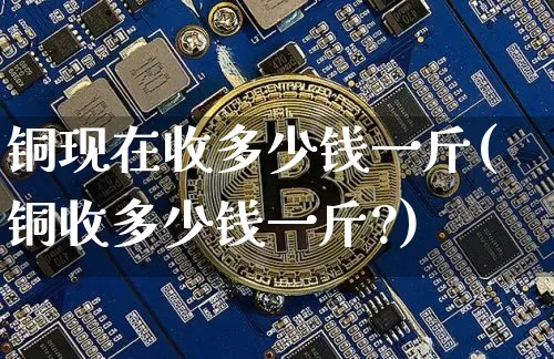 铜现在收多少钱一斤(铜收多少钱一斤?)_https://www.qgjzrcxxzxpt.com_上期能源_第1张