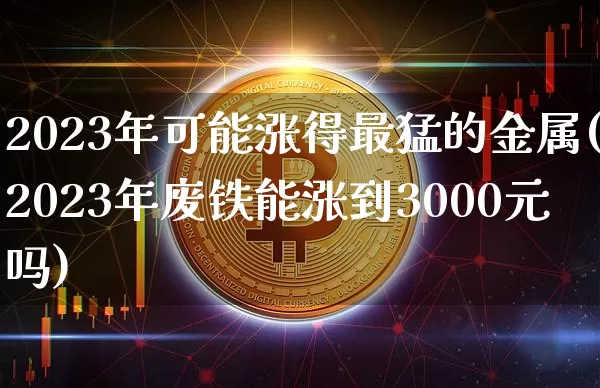 2023年可能涨得最猛的金属(2023年废铁能涨到3000元吗)_https://www.qgjzrcxxzxpt.com_大商所_第1张