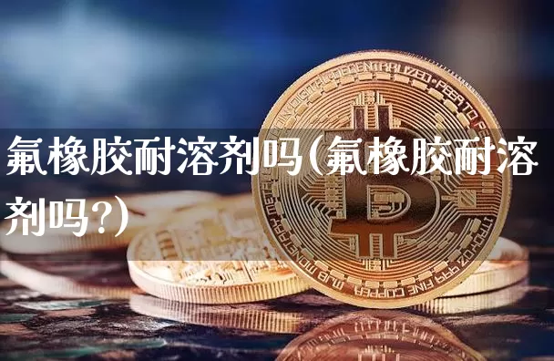 氟橡胶耐溶剂吗(氟橡胶耐溶剂吗?)_https://www.qgjzrcxxzxpt.com_上期能源_第1张