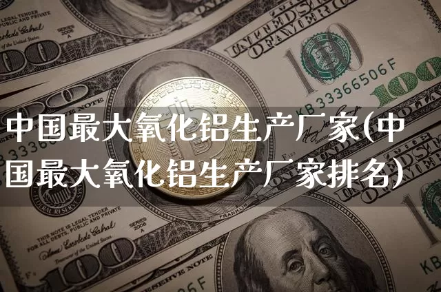 中国最大氧化铝生产厂家(中国最大氧化铝生产厂家排名)_https://www.qgjzrcxxzxpt.com_广期所_第1张