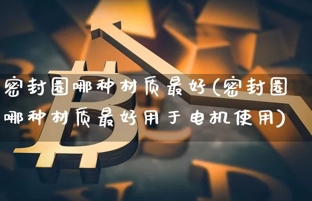 密封圈哪种材质最好(密封圈哪种材质最好用于电机使用)_https://www.qgjzrcxxzxpt.com_中金所_第1张