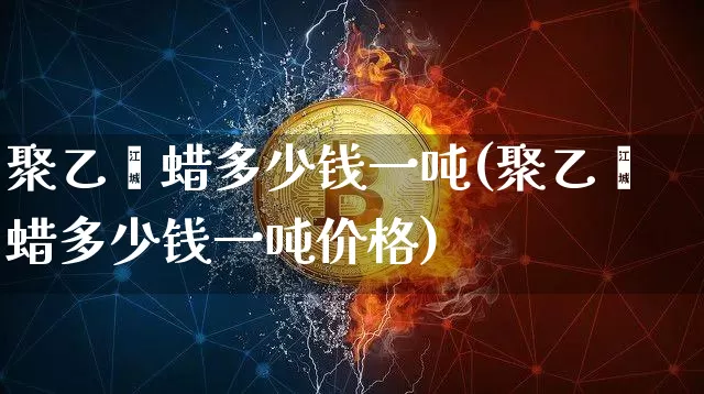 聚乙烯蜡多少钱一吨(聚乙烯蜡多少钱一吨价格)_https://www.qgjzrcxxzxpt.com_大商所_第1张