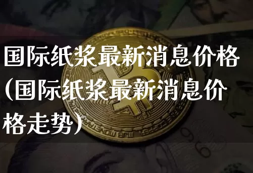 国际纸浆最新消息价格(国际纸浆最新消息价格走势)_https://www.qgjzrcxxzxpt.com_上期能源_第1张