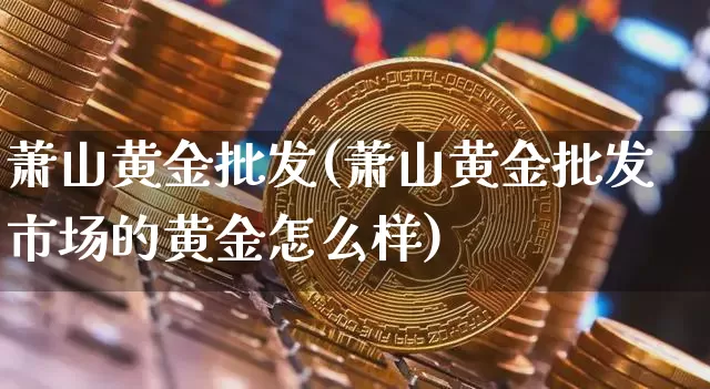萧山黄金批发(萧山黄金批发市场的黄金怎么样)_https://www.qgjzrcxxzxpt.com_上期能源_第1张