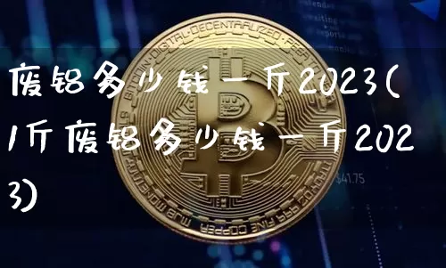 废铝多少钱一斤2023(1斤废铝多少钱一斤2023)_https://www.qgjzrcxxzxpt.com_中金所_第1张