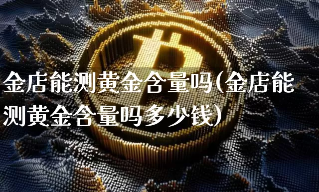 金店能测黄金含量吗(金店能测黄金含量吗多少钱)_https://www.qgjzrcxxzxpt.com_郑商所_第1张