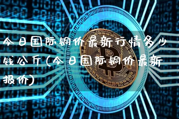 今日国际铜价最新行情多少钱公斤(今日国际铜价最新报价)_https://www.qgjzrcxxzxpt.com_郑商所_第1张