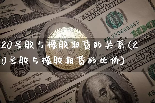 20号胶与橡胶期货的关系(20号胶与橡胶期货的比价)_https://www.qgjzrcxxzxpt.com_上期能源_第1张