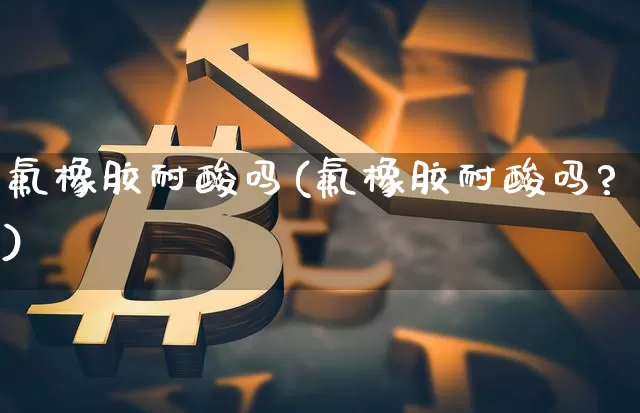 氟橡胶耐酸吗(氟橡胶耐酸吗?)_https://www.qgjzrcxxzxpt.com_大商所_第1张