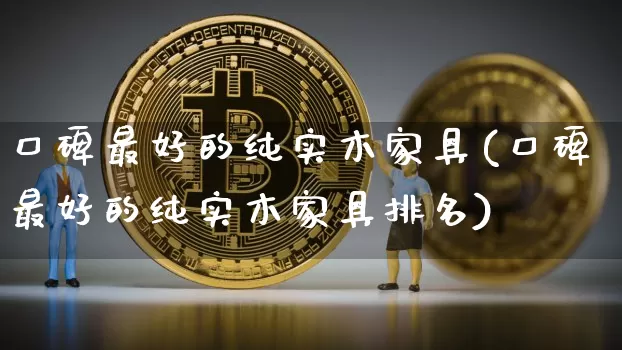 口碑最好的纯实木家具(口碑最好的纯实木家具排名)_https://www.qgjzrcxxzxpt.com_上期能源_第1张