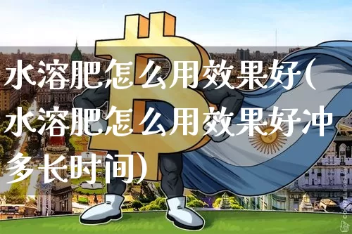 水溶肥怎么用效果好(水溶肥怎么用效果好冲多长时间)_https://www.qgjzrcxxzxpt.com_上期能源_第1张