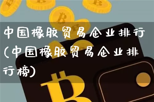 中国橡胶贸易企业排行(中国橡胶贸易企业排行榜)_https://www.qgjzrcxxzxpt.com_广期所_第1张