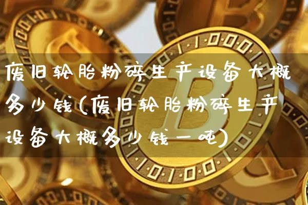 废旧轮胎粉碎生产设备大概多少钱(废旧轮胎粉碎生产设备大概多少钱一吨)_https://www.qgjzrcxxzxpt.com_上期能源_第1张
