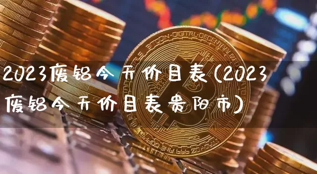2023废铝今天价目表(2023废铝今天价目表贵阳市)_https://www.qgjzrcxxzxpt.com_广期所_第1张