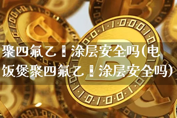 聚四氟乙烯涂层安全吗(电饭煲聚四氟乙烯涂层安全吗)_https://www.qgjzrcxxzxpt.com_上期能源_第1张