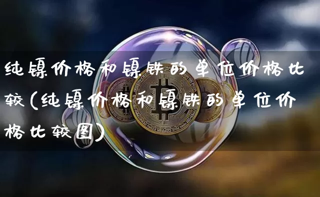 纯镍价格和镍铁的单位价格比较(纯镍价格和镍铁的单位价格比较图)_https://www.qgjzrcxxzxpt.com_大商所_第1张