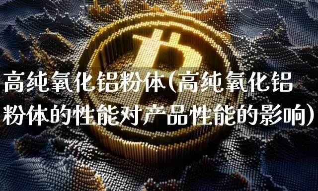 高纯氧化铝粉体(高纯氧化铝粉体的性能对产品性能的影响)_https://www.qgjzrcxxzxpt.com_广期所_第1张