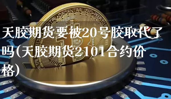 天胶期货要被20号胶取代了吗(天胶期货2101合约价格)_https://www.qgjzrcxxzxpt.com_中金所_第1张