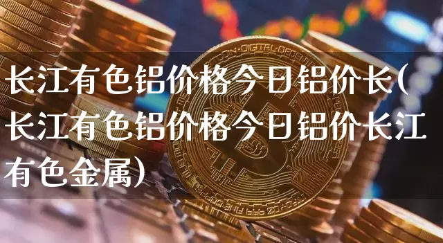 长江有色铝价格今日铝价长(长江有色铝价格今日铝价长江有色金属)_https://www.qgjzrcxxzxpt.com_中金所_第1张