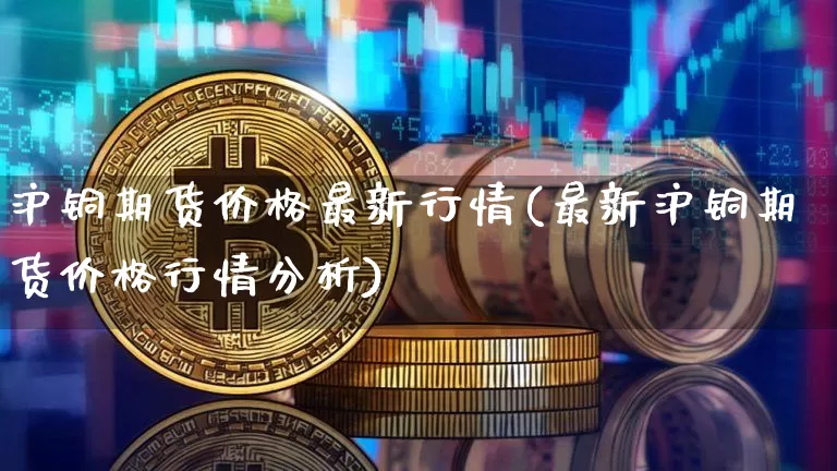 沪铜期货价格最新行情(最新沪铜期货价格行情分析)_https://www.qgjzrcxxzxpt.com_上期能源_第1张