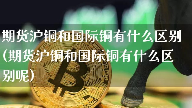 期货沪铜和国际铜有什么区别(期货沪铜和国际铜有什么区别呢)_https://www.qgjzrcxxzxpt.com_大商所_第1张