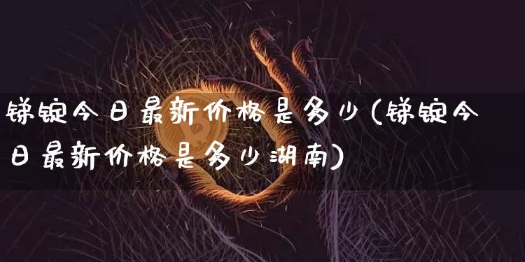 锑锭今日最新价格是多少(锑锭今日最新价格是多少湖南)_https://www.qgjzrcxxzxpt.com_郑商所_第1张