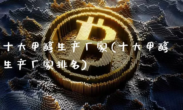 十大甲醇生产厂家(十大甲醇生产厂家排名)_https://www.qgjzrcxxzxpt.com_上期所_第1张