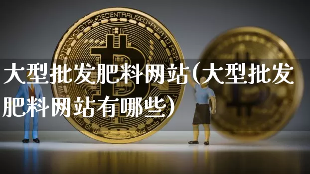 大型批发肥料网站(大型批发肥料网站有哪些)_https://www.qgjzrcxxzxpt.com_广期所_第1张