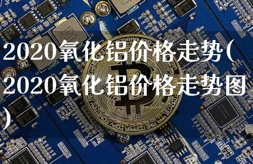 2020氧化铝价格走势(2020氧化铝价格走势图)_https://www.qgjzrcxxzxpt.com_郑商所_第1张