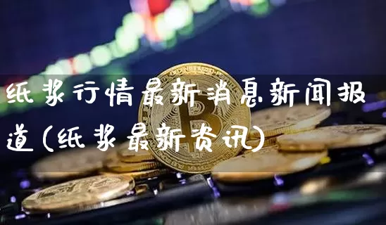 纸浆行情最新消息新闻报道(纸浆最新资讯)_https://www.qgjzrcxxzxpt.com_上期能源_第1张