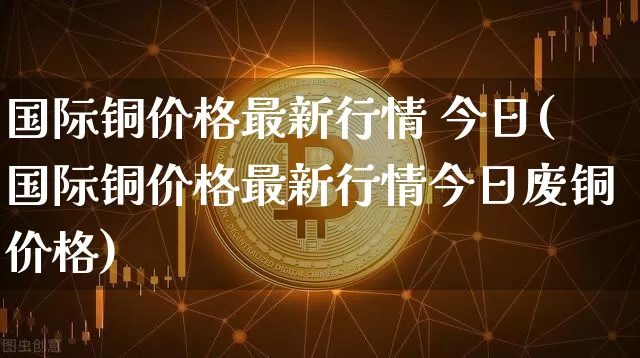 国际铜价格最新行情 今日(国际铜价格最新行情今日废铜价格)_https://www.qgjzrcxxzxpt.com_郑商所_第1张