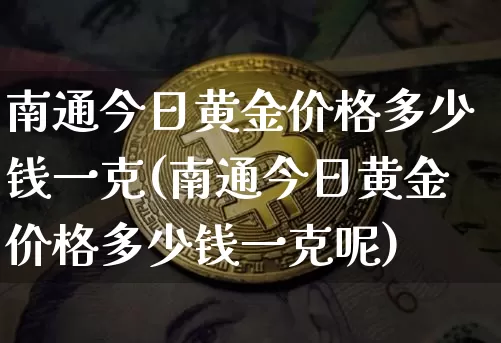 南通今日黄金价格多少钱一克(南通今日黄金价格多少钱一克呢)_https://www.qgjzrcxxzxpt.com_中金所_第1张