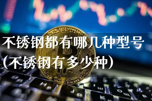 不锈钢都有哪几种型号(不锈钢有多少种)_https://www.qgjzrcxxzxpt.com_大商所_第1张