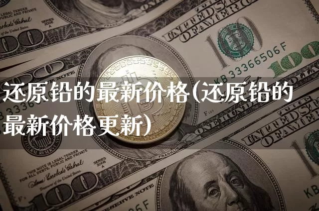 还原铅的最新价格(还原铅的最新价格更新)_https://www.qgjzrcxxzxpt.com_广期所_第1张