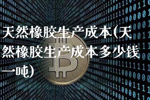 天然橡胶生产成本(天然橡胶生产成本多少钱一吨)_https://www.qgjzrcxxzxpt.com_上期能源_第1张
