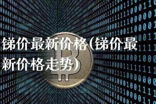 锑价最新价格(锑价最新价格走势)_https://www.qgjzrcxxzxpt.com_上期能源_第1张