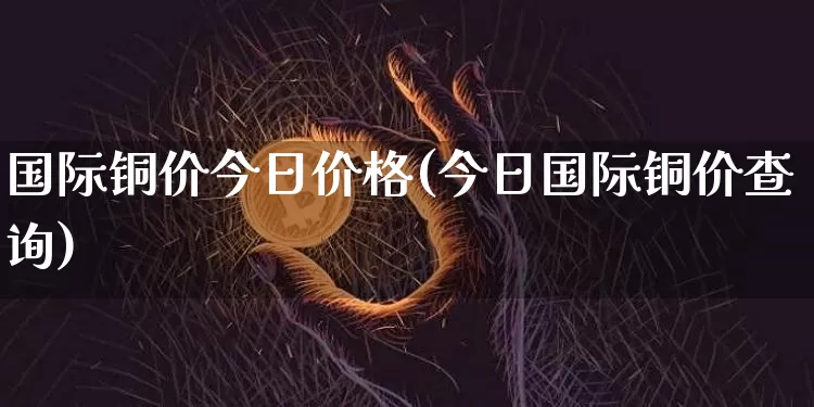 国际铜价今日价格(今日国际铜价查询)_https://www.qgjzrcxxzxpt.com_中金所_第1张
