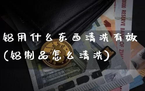 铝用什么东西清洗有效(铝制品怎么清洗)_https://www.qgjzrcxxzxpt.com_广期所_第1张