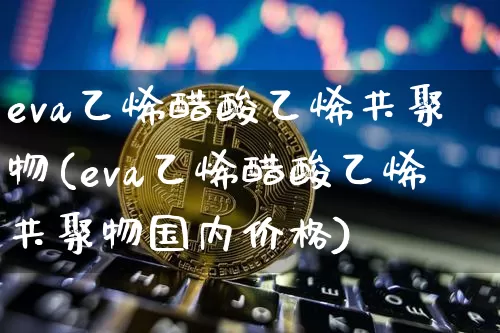 eva乙烯醋酸乙烯共聚物(eva乙烯醋酸乙烯共聚物国内价格)_https://www.qgjzrcxxzxpt.com_广期所_第1张