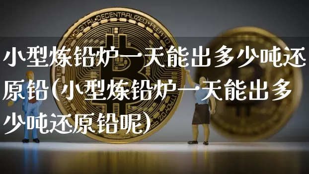 小型炼铅炉一天能出多少吨还原铅(小型炼铅炉一天能出多少吨还原铅呢)_https://www.qgjzrcxxzxpt.com_大商所_第1张