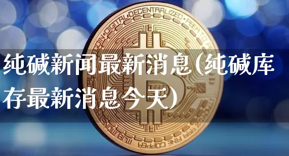 纯碱新闻最新消息(纯碱库存最新消息今天)_https://www.qgjzrcxxzxpt.com_大商所_第1张