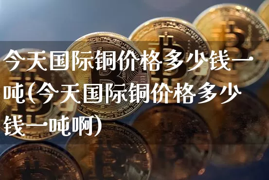 今天国际铜价格多少钱一吨(今天国际铜价格多少钱一吨啊)_https://www.qgjzrcxxzxpt.com_上期能源_第1张