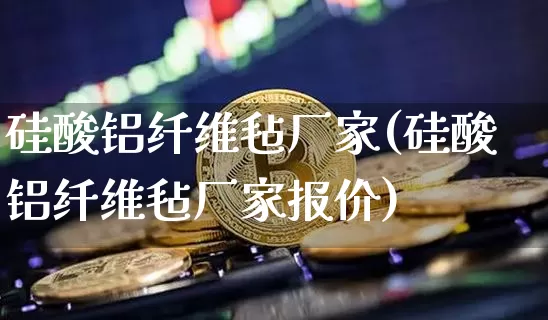 硅酸铝纤维毡厂家(硅酸铝纤维毡厂家报价)_https://www.qgjzrcxxzxpt.com_上期能源_第1张