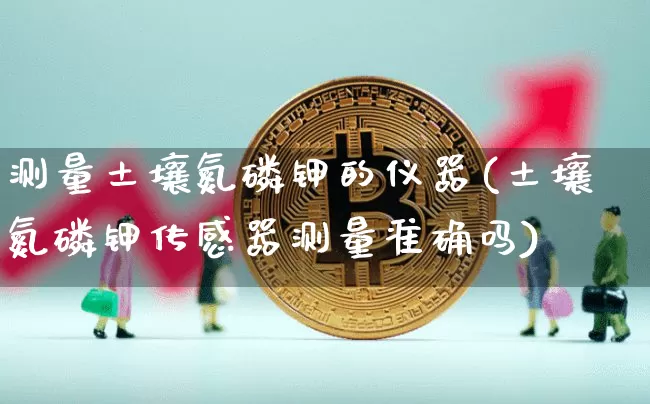 测量土壤氮磷钾的仪器(土壤氮磷钾传感器测量准确吗)_https://www.qgjzrcxxzxpt.com_上期能源_第1张