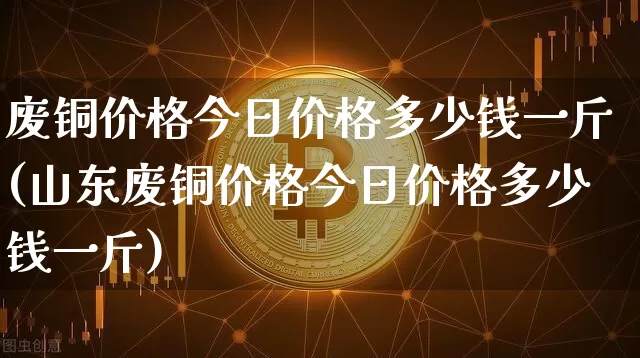 废铜价格今日价格多少钱一斤(山东废铜价格今日价格多少钱一斤)_https://www.qgjzrcxxzxpt.com_郑商所_第1张