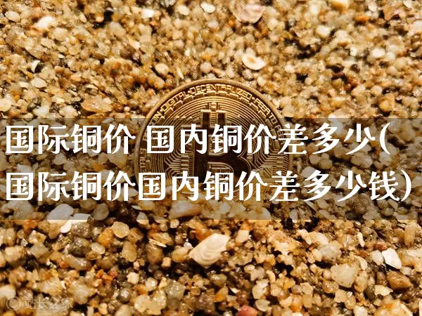 国际铜价 国内铜价差多少(国际铜价国内铜价差多少钱)_https://www.qgjzrcxxzxpt.com_上期所_第1张