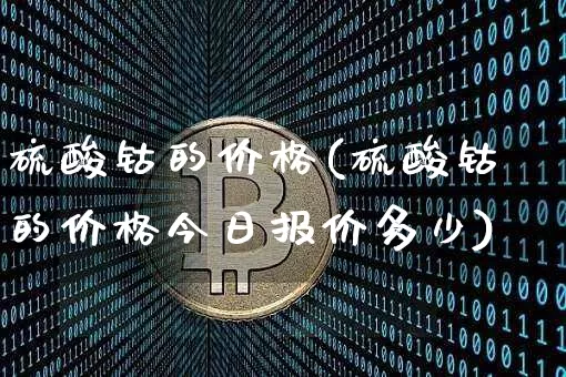 硫酸钴的价格(硫酸钴的价格今日报价多少)_https://www.qgjzrcxxzxpt.com_上期能源_第1张