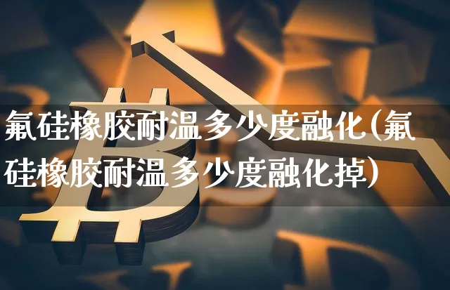 氟硅橡胶耐温多少度融化(氟硅橡胶耐温多少度融化掉)_https://www.qgjzrcxxzxpt.com_中金所_第1张