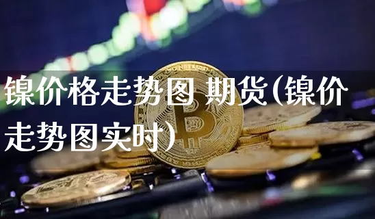 镍价格走势图 期货(镍价走势图实时)_https://www.qgjzrcxxzxpt.com_中金所_第1张