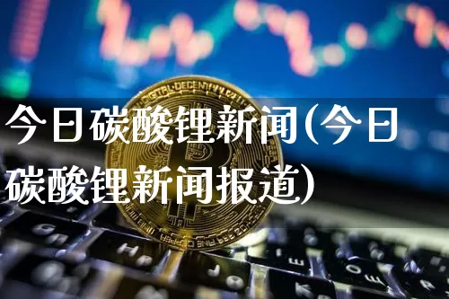 今日碳酸锂新闻(今日碳酸锂新闻报道)_https://www.qgjzrcxxzxpt.com_广期所_第1张